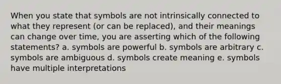 When you state that symbols are not intrinsically connected to what they represent (or can be replaced), and their meanings can change over time, you are asserting which of the following statements? a. symbols are powerful b. symbols are arbitrary c. symbols are ambiguous d. symbols create meaning e. symbols have multiple interpretations