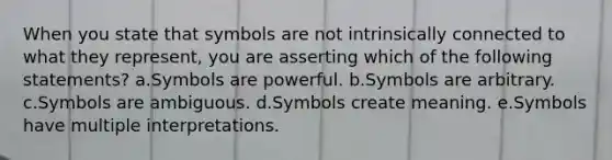 When you state that symbols are not intrinsically connected to what they represent, you are asserting which of the following statements? a.Symbols are powerful. b.Symbols are arbitrary. c.Symbols are ambiguous. d.Symbols create meaning. e.Symbols have multiple interpretations.