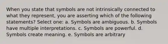 When you state that symbols are not intrinsically connected to what they represent, you are asserting which of the following statements? Select one: a. Symbols are ambiguous. b. Symbols have multiple interpretations. c. Symbols are powerful. d. Symbols create meaning. e. Symbols are arbitrary