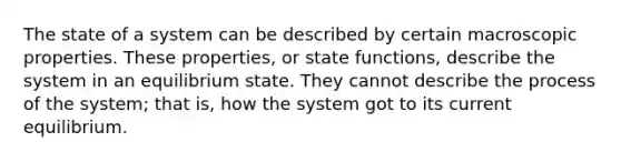 The state of a system can be described by certain macroscopic properties. These properties, or state functions, describe the system in an equilibrium state. They cannot describe the process of the system; that is, how the system got to its current equilibrium.