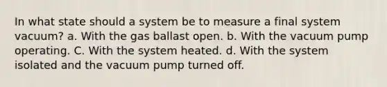 In what state should a system be to measure a final system vacuum? а. With the gas ballast open. b. With the vacuum pump operating. C. With the system heated. d. With the system isolated and the vacuum pump turned off.