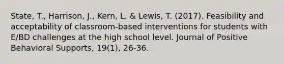 State, T., Harrison, J., Kern, L. & Lewis, T. (2017). Feasibility and acceptability of classroom-based interventions for students with E/BD challenges at the high school level. Journal of Positive Behavioral Supports, 19(1), 26-36.