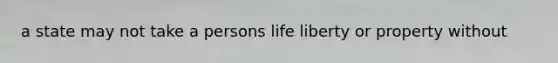 a state may not take a persons life liberty or property without