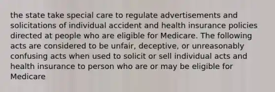 the state take special care to regulate advertisements and solicitations of individual accident and health insurance policies directed at people who are eligible for Medicare. The following acts are considered to be unfair, deceptive, or unreasonably confusing acts when used to solicit or sell individual acts and health insurance to person who are or may be eligible for Medicare