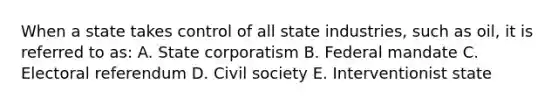 When a state takes control of all state industries, such as oil, it is referred to as: A. State corporatism B. Federal mandate C. Electoral referendum D. Civil society E. Interventionist state