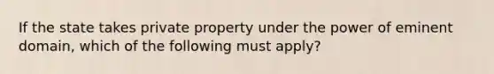 If the state takes private property under the power of eminent domain, which of the following must apply?