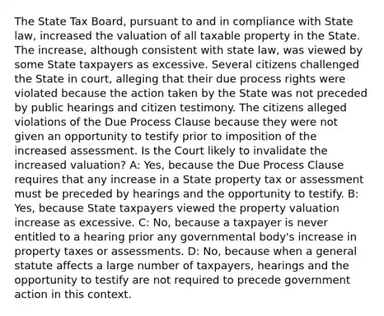 The State Tax Board, pursuant to and in compliance with State law, increased the valuation of all taxable property in the State. The increase, although consistent with state law, was viewed by some State taxpayers as excessive. Several citizens challenged the State in court, alleging that their due process rights were violated because the action taken by the State was not preceded by public hearings and citizen testimony. The citizens alleged violations of the Due Process Clause because they were not given an opportunity to testify prior to imposition of the increased assessment. Is the Court likely to invalidate the increased valuation? A: Yes, because the Due Process Clause requires that any increase in a State property tax or assessment must be preceded by hearings and the opportunity to testify. B: Yes, because State taxpayers viewed the property valuation increase as excessive. C: No, because a taxpayer is never entitled to a hearing prior any governmental body's increase in property taxes or assessments. D: No, because when a general statute affects a large number of taxpayers, hearings and the opportunity to testify are not required to precede government action in this context.