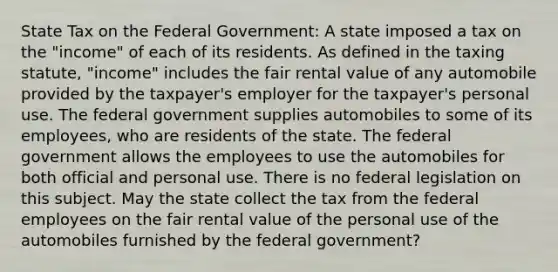 State Tax on the Federal Government: A state imposed a tax on the "income" of each of its residents. As defined in the taxing statute, "income" includes the fair rental value of any automobile provided by the taxpayer's employer for the taxpayer's personal use. The federal government supplies automobiles to some of its employees, who are residents of the state. The federal government allows the employees to use the automobiles for both official and personal use. There is no federal legislation on this subject. May the state collect the tax from the federal employees on the fair rental value of the personal use of the automobiles furnished by the federal government?