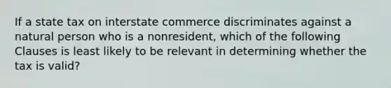 If a state tax on interstate commerce discriminates against a natural person who is a nonresident, which of the following Clauses is least likely to be relevant in determining whether the tax is valid?