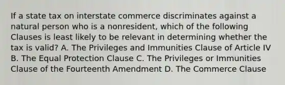 If a state tax on interstate commerce discriminates against a natural person who is a nonresident, which of the following Clauses is least likely to be relevant in determining whether the tax is valid? A. The Privileges and Immunities Clause of Article IV B. The Equal Protection Clause C. The Privileges or Immunities Clause of the Fourteenth Amendment D. The Commerce Clause