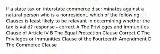 If a state tax on interstate commerce discriminates against a natural person who is a nonresident, which of the following Clauses is least likely to be relevant in determining whether the tax is valid? response - correct A The Privileges and Immunities Clause of Article IV B The Equal Protection Clause Correct C The Privileges or Immunities Clause of the Fourteenth Amendment D The Commerce Clause