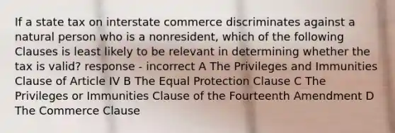 If a state tax on interstate commerce discriminates against a natural person who is a nonresident, which of the following Clauses is least likely to be relevant in determining whether the tax is valid? response - incorrect A The Privileges and Immunities Clause of Article IV B The Equal Protection Clause C The Privileges or Immunities Clause of the Fourteenth Amendment D The Commerce Clause