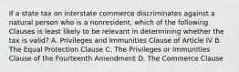 If a state tax on interstate commerce discriminates against a natural person who is a nonresident, which of the following Clauses is least likely to be relevant in determining whether the tax is valid? A. Privileges and Immunities Clause of Article IV B. The Equal Protection Clause C. The Privileges or Immunities Clause of the Fourteenth Amendment D. The Commerce Clause