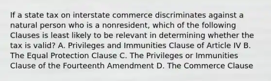 If a state tax on interstate commerce discriminates against a natural person who is a nonresident, which of the following Clauses is least likely to be relevant in determining whether the tax is valid? A. Privileges and Immunities Clause of Article IV B. The Equal Protection Clause C. The Privileges or Immunities Clause of the Fourteenth Amendment D. The Commerce Clause