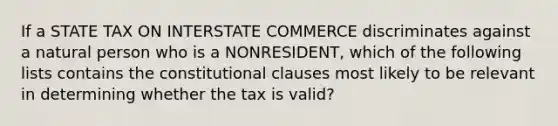 If a STATE TAX ON INTERSTATE COMMERCE discriminates against a natural person who is a NONRESIDENT, which of the following lists contains the constitutional clauses most likely to be relevant in determining whether the tax is valid?