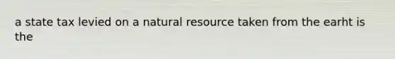 a state tax levied on a natural resource taken from the earht is the