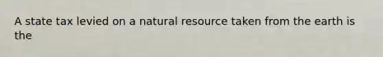 A state tax levied on a natural resource taken from the earth is the