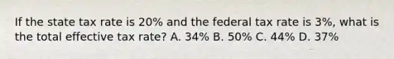 If the state tax rate is 20% and the federal tax rate is 3%, what is the total effective tax rate? A. 34% B. 50% C. 44% D. 37%