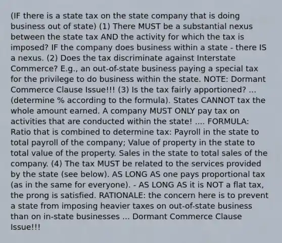 (IF there is a state tax on the state company that is doing business out of state) (1) There MUST be a substantial nexus between the state tax AND the activity for which the tax is imposed? IF the company does business within a state - there IS a nexus. (2) Does the tax discriminate against Interstate Commerce? E.g., an out-of-state business paying a special tax for the privilege to do business within the state. NOTE: Dormant Commerce Clause Issue!!! (3) Is the tax fairly apportioned? ... (determine % according to the formula). States CANNOT tax the whole amount earned. A company MUST ONLY pay tax on activities that are conducted within the state! .... FORMULA: Ratio that is combined to determine tax: Payroll in the state to total payroll of the company; Value of property in the state to total value of the property. Sales in the state to total sales of the company. (4) The tax MUST be related to the services provided by the state (see below). AS LONG AS one pays proportional tax (as in the same for everyone). - AS LONG AS it is NOT a flat tax, the prong is satisfied. RATIONALE: the concern here is to prevent a state from imposing heavier taxes on out-of-state business than on in-state businesses ... Dormant Commerce Clause Issue!!!