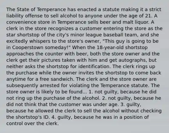 The State of Temperance has enacted a statute making it a strict liability offense to sell alcohol to anyone under the age of 21. A convenience store in Temperance sells beer and malt liquor. A clerk in the store recognizes a customer entering the store as the star shortstop of the city's minor league baseball team, and she excitedly whispers to the store's owner, "This guy is going to be in Cooperstown someday!" When the 18-year-old shortstop approaches the counter with beer, both the store owner and the clerk get their pictures taken with him and get autographs, but neither asks the shortstop for identification. The clerk rings up the purchase while the owner invites the shortstop to come back anytime for a free sandwich. The clerk and the store owner are subsequently arrested for violating the Temperance statute. The store owner is likely to be found... 1. not guilty, because he did not ring up the purchase of the alcohol. 2. not guilty, because he did not think that the customer was under age. 3. guilty, because he allowed the clerk to sell the alcohol without checking the shortstop's ID. 4. guilty, because he was in a position of control over the clerk.