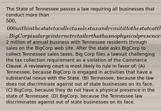 The State of Tennessee passes a law requiring all businesses that conduct more than 500,000 within the state to collect a sales tax and remit it to the state at the end of each fiscal year. BigCorp is a large internet retailer that has no physical presence within Tennessee but does2 million of annual business with Tennessee residents through sales on the BigCorp web site. After the state asks BigCorp to collect Tennessee sales taxes, Big Corp files a lawsuit challenging the tax collection requirement as a violation of the Commerce Clause. A reviewing court is most likely to rule in favor of: (A) Tennessee, because BigCorp is engaged in activities that have a substantial nexus with the State. (B) Tennessee, because the law does not discriminate against out of state businesses on its face. (C) BigCorp, because they do not have a physical presence in the state of Tennessee. (D) BigCorp, because the Tennessee law discriminates against out of state businesses on its face.