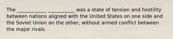 The ____________ ___________ was a state of tension and hostility between nations aligned with the United States on one side and the Soviet Union on the other, without armed conflict between the major rivals.