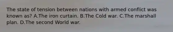 The state of tension between nations with armed conflict was known as? A.The iron curtain. B.The Cold war. C.The <a href='https://www.questionai.com/knowledge/kaprMLvQxF-marshall-plan' class='anchor-knowledge'>marshall plan</a>. D.The second World war.