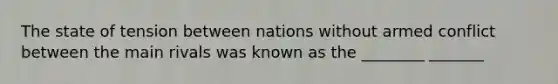 The state of tension between nations without armed conflict between the main rivals was known as the ________ _______