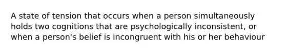 A state of tension that occurs when a person simultaneously holds two cognitions that are psychologically inconsistent, or when a person's belief is incongruent with his or her behaviour