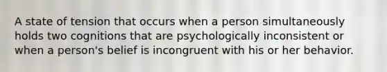 A state of tension that occurs when a person simultaneously holds two cognitions that are psychologically inconsistent or when a person's belief is incongruent with his or her behavior.