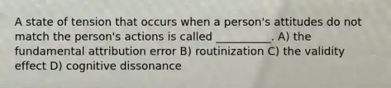 A state of tension that occurs when a person's attitudes do not match the person's actions is called __________. A) the fundamental attribution error B) routinization C) the validity effect D) cognitive dissonance