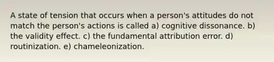 A state of tension that occurs when a person's attitudes do not match the person's actions is called a) cognitive dissonance. b) the validity effect. c) the fundamental attribution error. d) routinization. e) chameleonization.