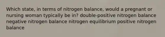 Which state, in terms of nitrogen balance, would a pregnant or nursing woman typically be in? double-positive nitrogen balance negative nitrogen balance nitrogen equilibrium positive nitrogen balance