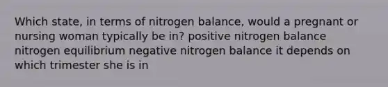 Which state, in terms of nitrogen balance, would a pregnant or nursing woman typically be in? positive nitrogen balance nitrogen equilibrium negative nitrogen balance it depends on which trimester she is in