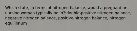 Which state, in terms of nitrogen balance, would a pregnant or nursing woman typically be in?:double-positive nitrogen balance, negative nitrogen balance, positive nitrogen balance, nitrogen equilibrium