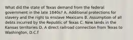 What did the state of Texas demand from the federal government in the late 1840s? A. Additional protections for slavery and the right to enslave Mexicans B. Assumption of all debts incurred by the Republic of Texas C. New lands in the Kansas territories D. A direct railroad connection from Texas to Washington, D.C.f