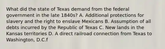 What did the state of Texas demand from the federal government in the late 1840s? A. Additional protections for slavery and the right to enslave Mexicans B. Assumption of all debts incurred by the Republic of Texas C. New lands in the Kansas territories D. A direct railroad connection from Texas to Washington, D.C.f