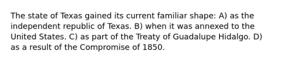 The state of Texas gained its current familiar shape: A) as the independent republic of Texas. B) when it was annexed to the United States. C) as part of the Treaty of Guadalupe Hidalgo. D) as a result of the Compromise of 1850.