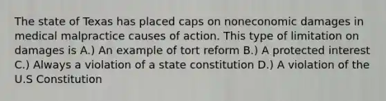 The state of Texas has placed caps on noneconomic damages in medical malpractice causes of action. This type of limitation on damages is A.) An example of tort reform B.) A protected interest C.) Always a violation of a state constitution D.) A violation of the U.S Constitution