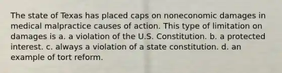 The state of Texas has placed caps on noneconomic damages in medical malpractice causes of action. This type of limitation on damages is a. a violation of the U.S. Constitution. b. a protected interest. c. always a violation of a state constitution. d. an example of tort reform.