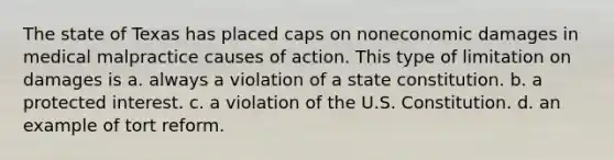 The state of Texas has placed caps on noneconomic damages in medical malpractice causes of action. This type of limitation on damages is a. always a violation of a state constitution. b. a protected interest. c. a violation of the U.S. Constitution. d. an example of tort reform.