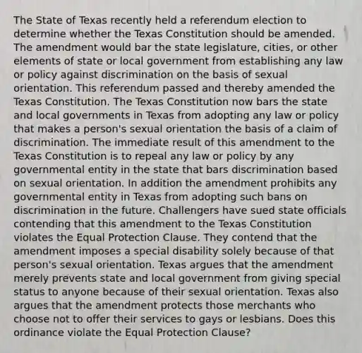 The State of Texas recently held a referendum election to determine whether the Texas Constitution should be amended. The amendment would bar the state legislature, cities, or other elements of state or local government from establishing any law or policy against discrimination on the basis of sexual orientation. This referendum passed and thereby amended the Texas Constitution. The Texas Constitution now bars the state and local governments in Texas from adopting any law or policy that makes a person's sexual orientation the basis of a claim of discrimination. The immediate result of this amendment to the Texas Constitution is to repeal any law or policy by any governmental entity in the state that bars discrimination based on sexual orientation. In addition the amendment prohibits any governmental entity in Texas from adopting such bans on discrimination in the future. Challengers have sued state officials contending that this amendment to the Texas Constitution violates the Equal Protection Clause. They contend that the amendment imposes a special disability solely because of that person's sexual orientation. Texas argues that the amendment merely prevents state and local government from giving special status to anyone because of their sexual orientation. Texas also argues that the amendment protects those merchants who choose not to offer their services to gays or lesbians. Does this ordinance violate the Equal Protection Clause?