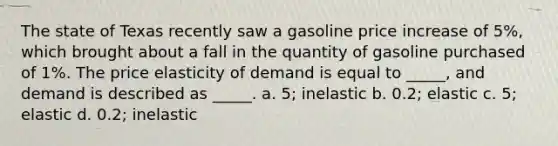 The state of Texas recently saw a gasoline price increase of 5%, which brought about a fall in the quantity of gasoline purchased of 1%. The price elasticity of demand is equal to _____, and demand is described as _____. a. 5; inelastic b. 0.2; elastic c. 5; elastic d. 0.2; inelastic