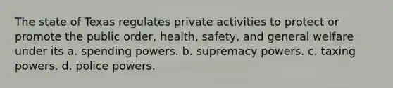 The state of Texas regulates private activities to protect or promote the public order, health, safety, and general welfare under its a. spending powers. b. supremacy powers. c. taxing powers. d. police powers.