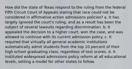 How did the state of Texas respond to the ruling from the federal Fifth Circuit Court of Appeals stating that race could not be considered in affirmative action admissions policies? a. It has largely ignored the court's ruling, and as a result has been the subject of several lawsuits regarding discrimination. b. It appealed the decision to a higher court, won the case, and was allowed to continue with its current admission policy. c. It required that virtually all general academic institutions automatically admit students from the top 10 percent of their high school graduating class, regardless of test scores. d. It instituted widespread admissions policy reform at all educational levels, setting a model for other states to follow.