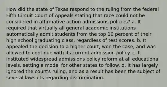 How did the state of Texas respond to the ruling from the federal Fifth Circuit Court of Appeals stating that race could not be considered in affirmative action admissions policies? a. It required that virtually all general academic institutions automatically admit students from the top 10 percent of their high school graduating class, regardless of test scores. b. It appealed the decision to a higher court, won the case, and was allowed to continue with its current admission policy. c. It instituted widespread admissions policy reform at all educational levels, setting a model for other states to follow. d. It has largely ignored the court's ruling, and as a result has been the subject of several lawsuits regarding discrimination.