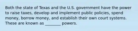 Both the state of Texas and the U.S. government have the power to raise taxes, develop and implement public policies, spend money, borrow money, and establish their own court systems. These are known as ________ powers.