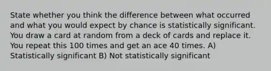 State whether you think the difference between what occurred and what you would expect by chance is statistically significant. You draw a card at random from a deck of cards and replace it. You repeat this 100 times and get an ace 40 times. A) Statistically significant B) Not statistically significant