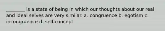 ________ is a state of being in which our thoughts about our real and ideal selves are very similar. a. congruence b. egotism c. incongruence d. self-concept