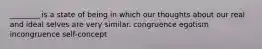 ________ is a state of being in which our thoughts about our real and ideal selves are very similar. congruence egotism incongruence self-concept